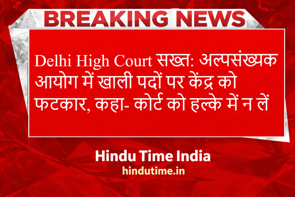 Delhi High Court सख्त: अल्पसंख्यक आयोग में खाली पदों पर केंद्र को फटकार, कहा- कोर्ट को हल्के में न लें